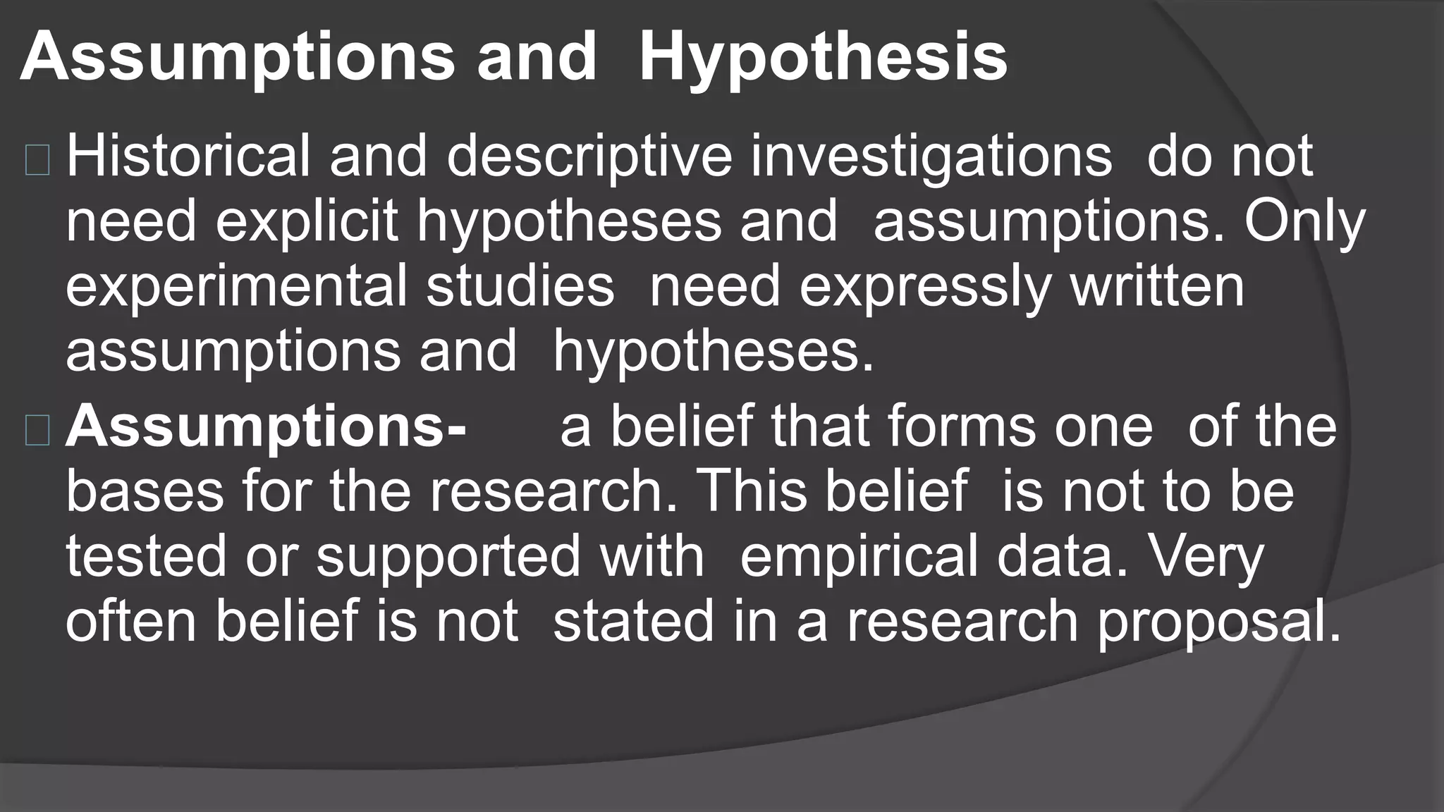 Assumptions and Hypothesis
Historical and descriptive investigations do not
need explicit hypotheses and assumptions. Only
experimental studies need expressly written
assumptions and hypotheses.
Assumptions- a belief that forms one of the
bases for the research. This belief is not to be
tested or supported with empirical data. Very
often belief is not stated in a research proposal.
 