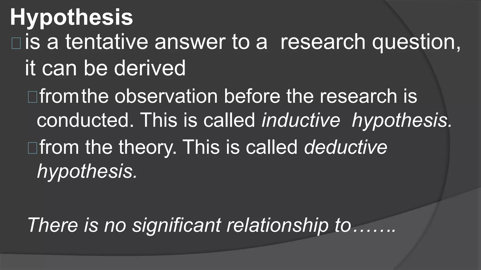 Hypothesis
is a tentative answer to a research question,
it can be derived
fromthe observation before the research is
conducted. This is called inductive hypothesis.
from the theory. This is called deductive
hypothesis.
There is no significant relationship to…….
 