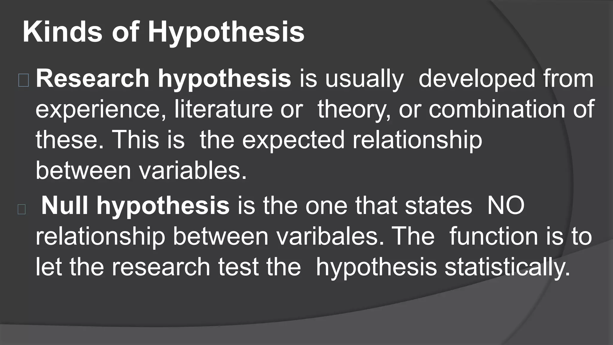Kinds of Hypothesis
Research hypothesis is usually developed from
experience, literature or theory, or combination of
these. This is the expected relationship
between variables.
Null hypothesis is the one that states NO
relationship between varibales. The function is to
let the research test the hypothesis statistically.
 