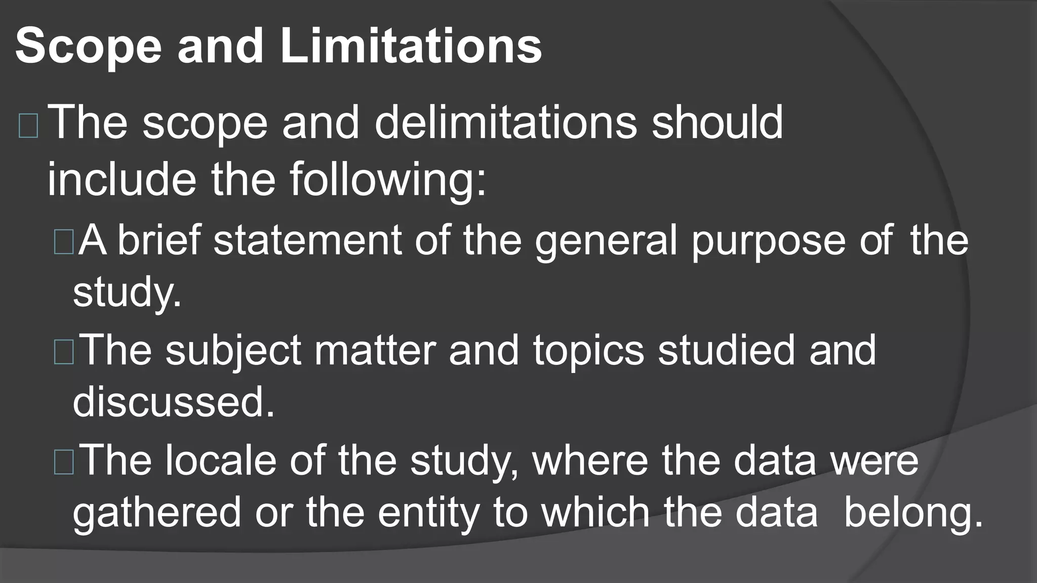 Scope and Limitations
The scope and delimitations should
include the following:
A brief statement of the general purpose of the
study.
The subject matter and topics studied and
discussed.
The locale of the study, where the data were
gathered or the entity to which the data belong.
 
