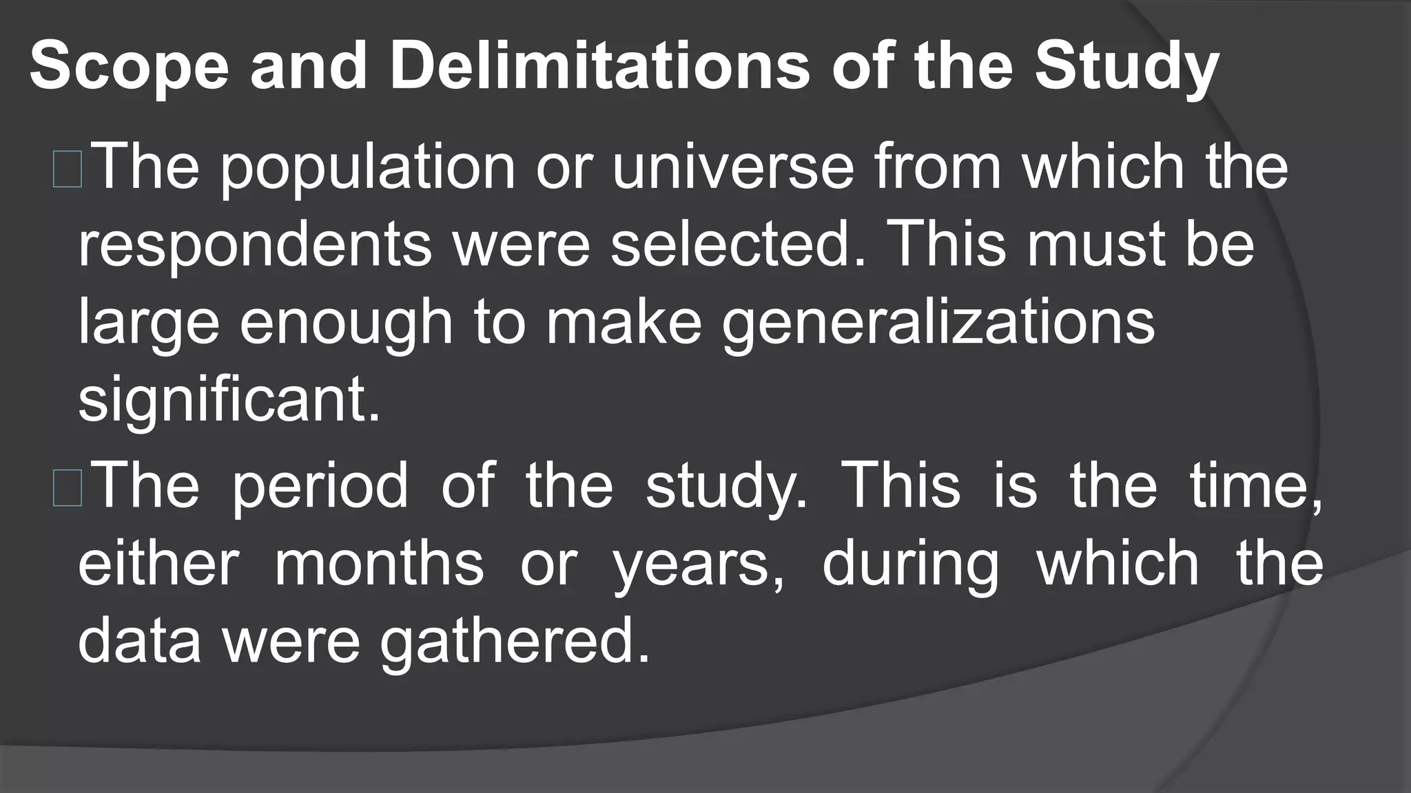 The population or universe from which the
respondents were selected. This must be
large enough to make generalizations
significant.
The period of the study. This is the time,
either months or years, during which the
data were gathered.
Scope and Delimitations of the Study
 