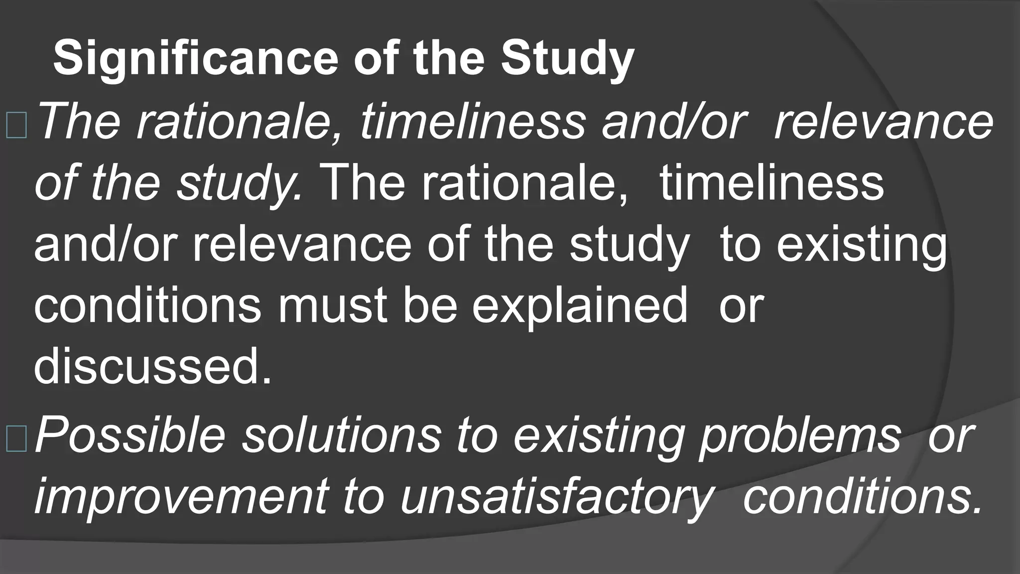 Significance of the Study
The rationale, timeliness and/or relevance
of the study. The rationale, timeliness
and/or relevance of the study to existing
conditions must be explained or
discussed.
Possible solutions to existing problems or
improvement to unsatisfactory conditions.
 