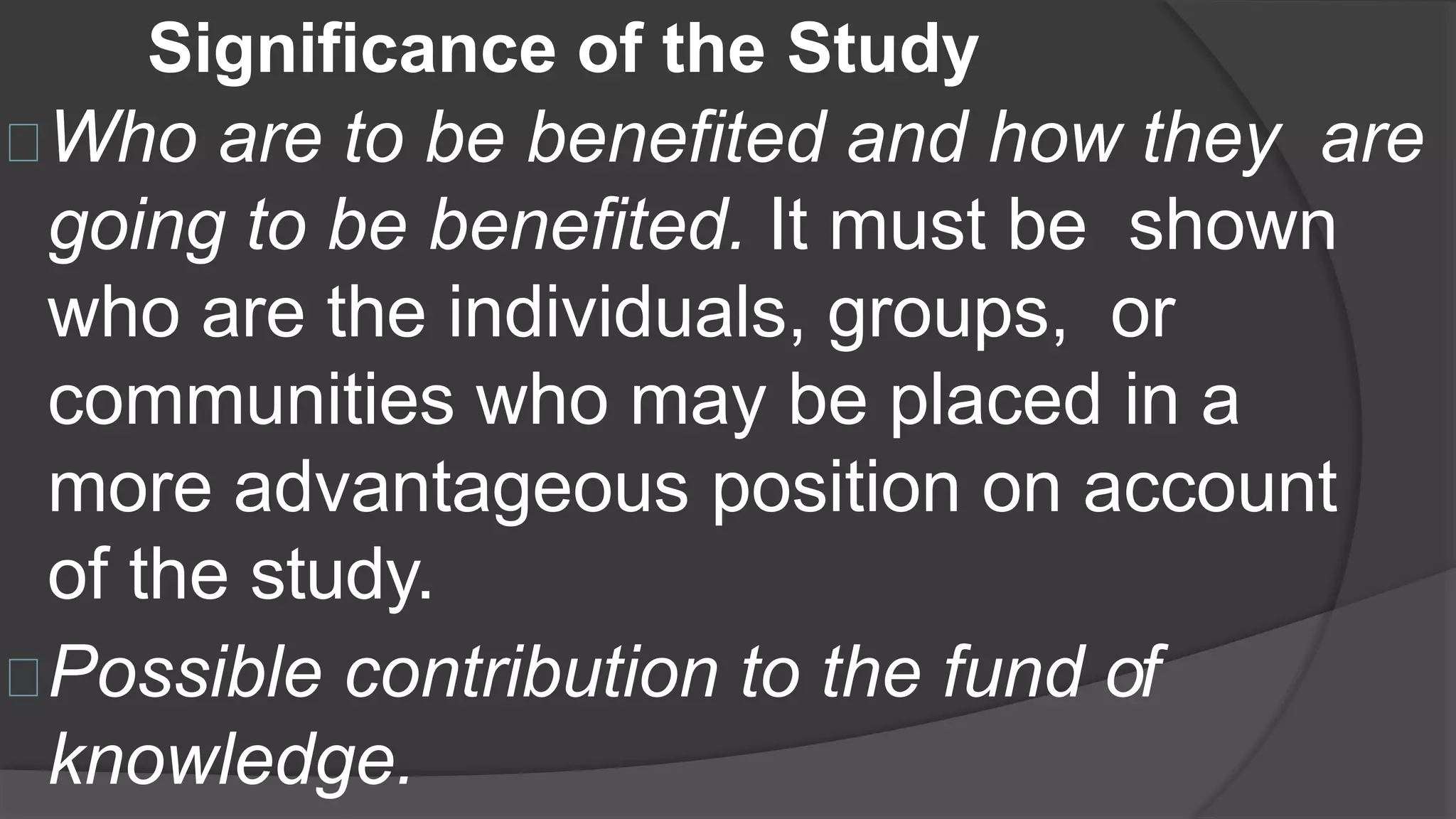 Significance of the Study
Who are to be benefited and how they are
going to be benefited. It must be shown
who are the individuals, groups, or
communities who may be placed in a
more advantageous position on account
of the study.
Possible contribution to the fund of
knowledge.
 