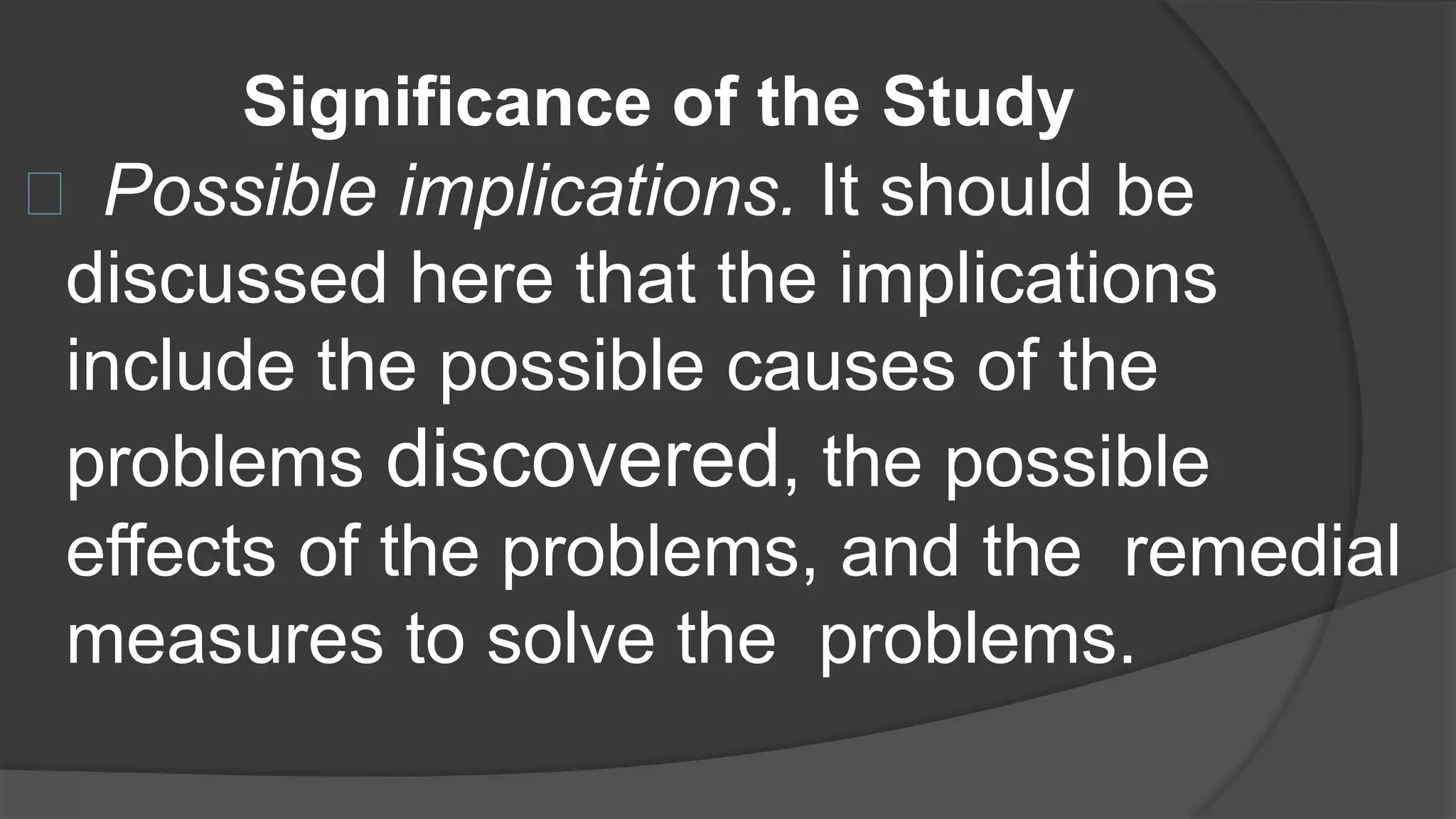 Significance of the Study
Possible implications. It should be
discussed here that the implications
include the possible causes of the
problems discovered, the possible
effects of the problems, and the remedial
measures to solve the problems.
 