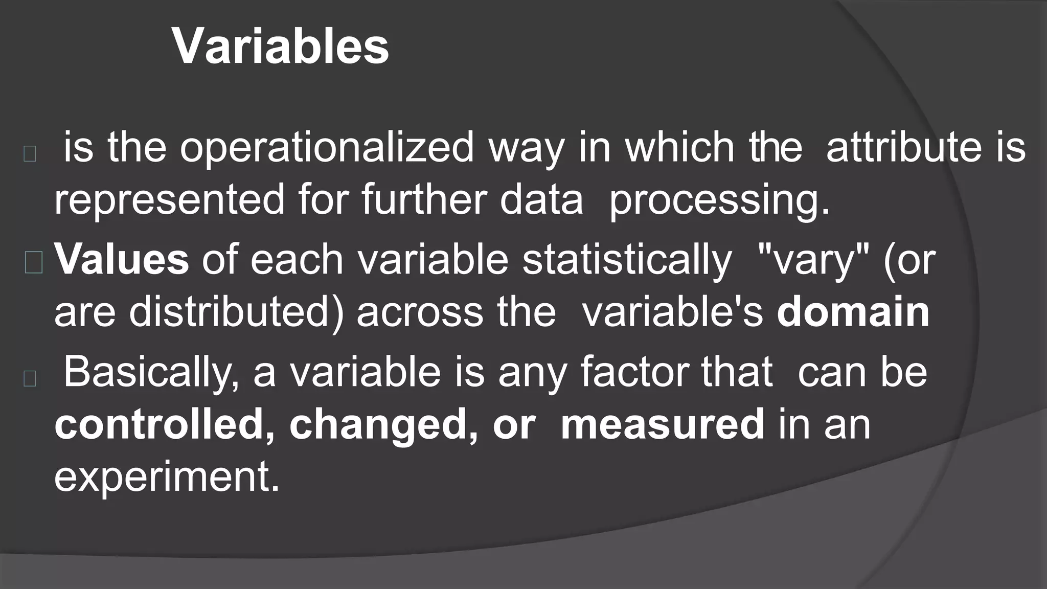 Variables
is the operationalized way in which the attribute is
represented for further data processing.
Values of each variable statistically "vary" (or
are distributed) across the variable's domain
Basically, a variable is any factor that can be
controlled, changed, or measured in an
experiment.
 