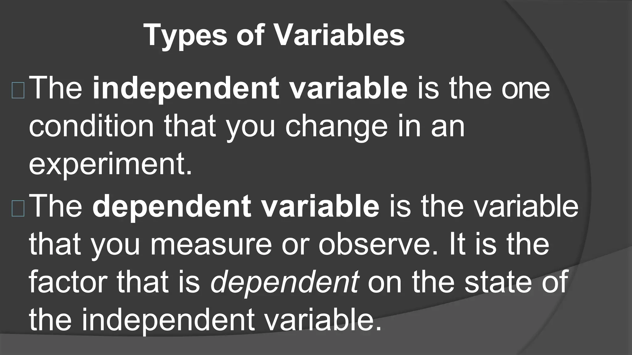 Types of Variables
The independent variable is the one
condition that you change in an
experiment.
The dependent variable is the variable
that you measure or observe. It is the
factor that is dependent on the state of
the independent variable.
 