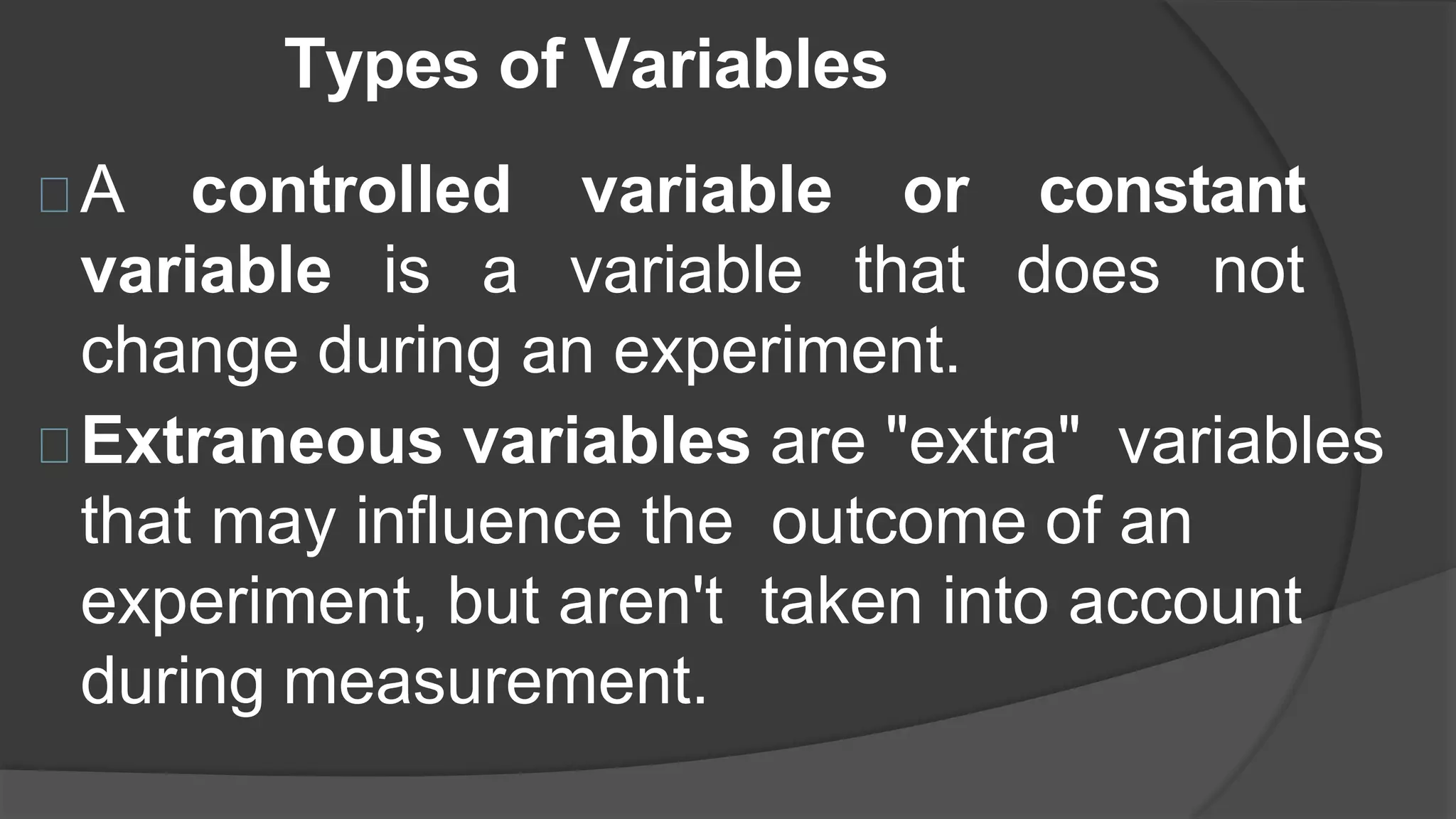 Types of Variables
A controlled variable or constant
variable is a variable that does not
change during an experiment.
Extraneous variables are "extra" variables
that may influence the outcome of an
experiment, but aren't taken into account
during measurement.
 