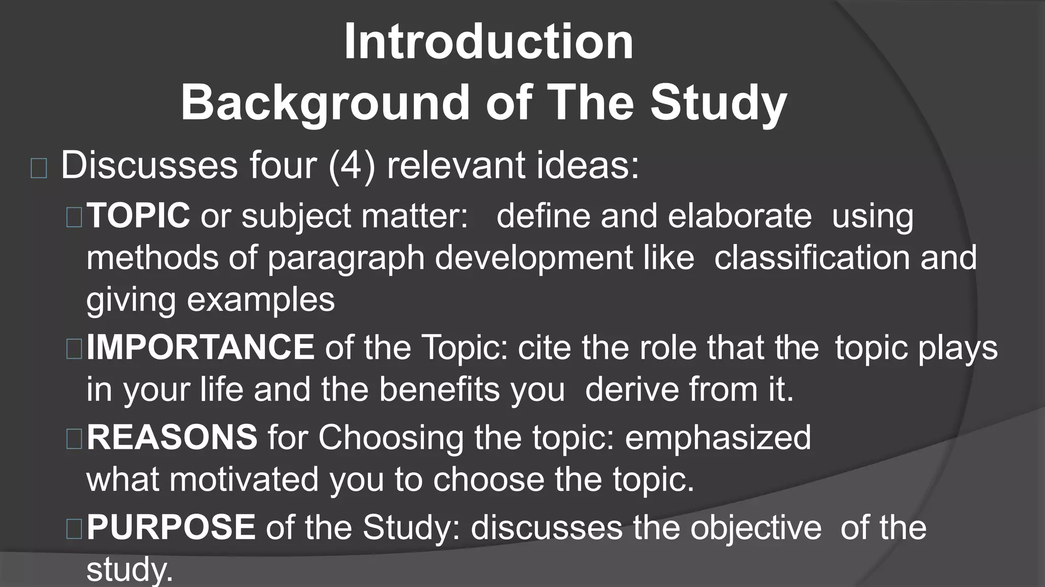Introduction
Discusses four (4) relevant ideas:
TOPIC or subject matter: define and elaborate using
methods of paragraph development like classification and
giving examples
IMPORTANCE of the Topic: cite the role that the topic plays
in your life and the benefits you derive from it.
REASONS for Choosing the topic: emphasized
what motivated you to choose the topic.
PURPOSE of the Study: discusses the objective of the
study.
Background of The Study
 