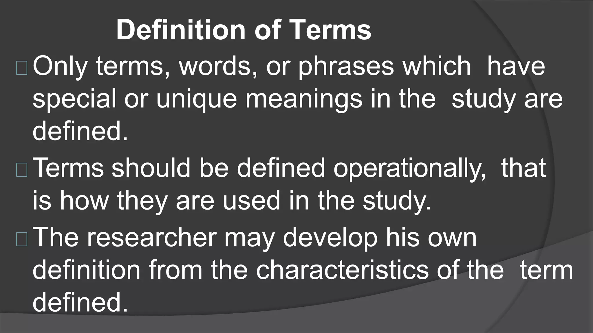 Definition of Terms
Only terms, words, or phrases which have
special or unique meanings in the study are
defined.
Terms should be defined operationally, that
is how they are used in the study.
The researcher may develop his own
definition from the characteristics of the term
defined.
 