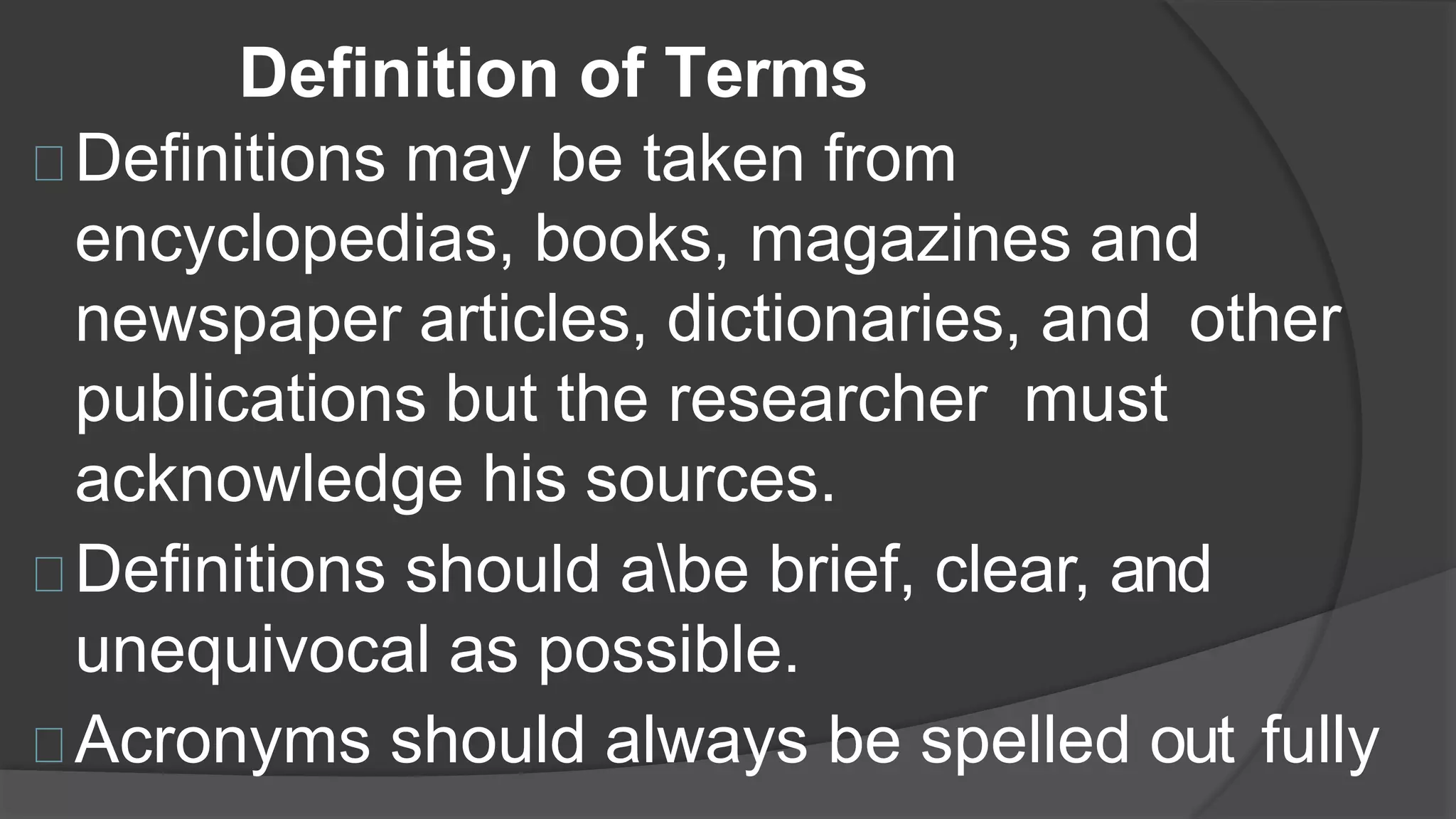 Definition of Terms
Definitions may be taken from
encyclopedias, books, magazines and
newspaper articles, dictionaries, and other
publications but the researcher must
acknowledge his sources.
Definitions should abe brief, clear, and
unequivocal as possible.
Acronyms should always be spelled out fully
 