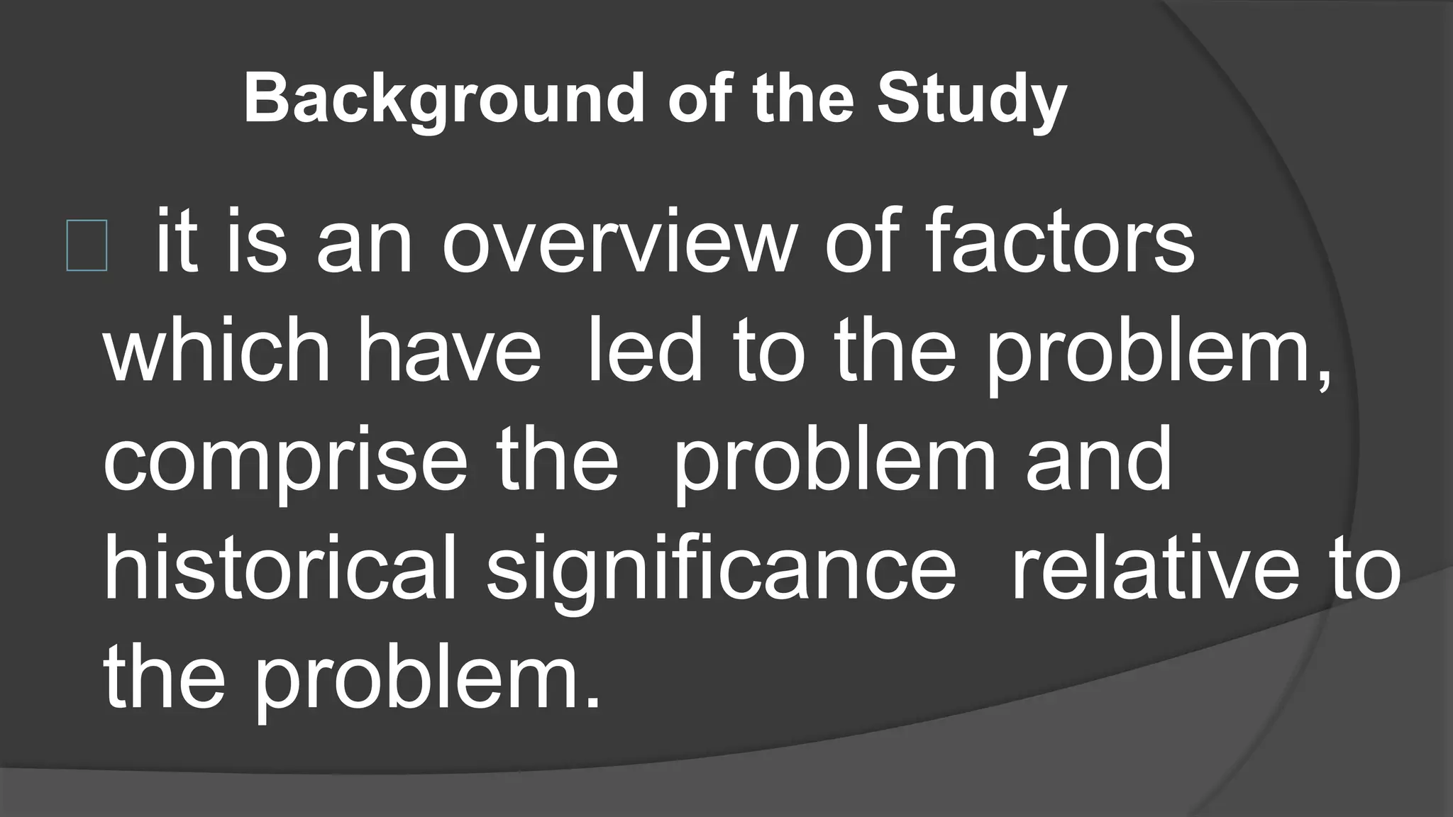 Background of the Study
it is an overview of factors
which have led to the problem,
comprise the problem and
historical significance relative to
the problem.
 