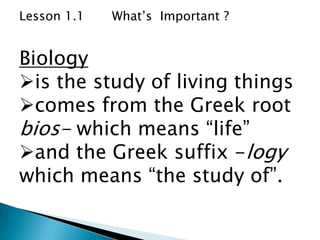Lesson 1.1   What’s Important ?


Biology
is the study of living things
comes from the Greek root
bios- which means “life”
and the Greek suffix -logy
which means “the study of”.
 