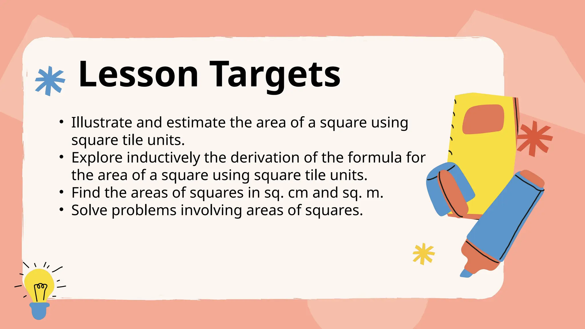 Lesson Targets
• Illustrate and estimate the area of a square using
square tile units.
• Explore inductively the derivation of the formula for
the area of a square using square tile units.
• Find the areas of squares in sq. cm and sq. m.
• Solve problems involving areas of squares.
 
