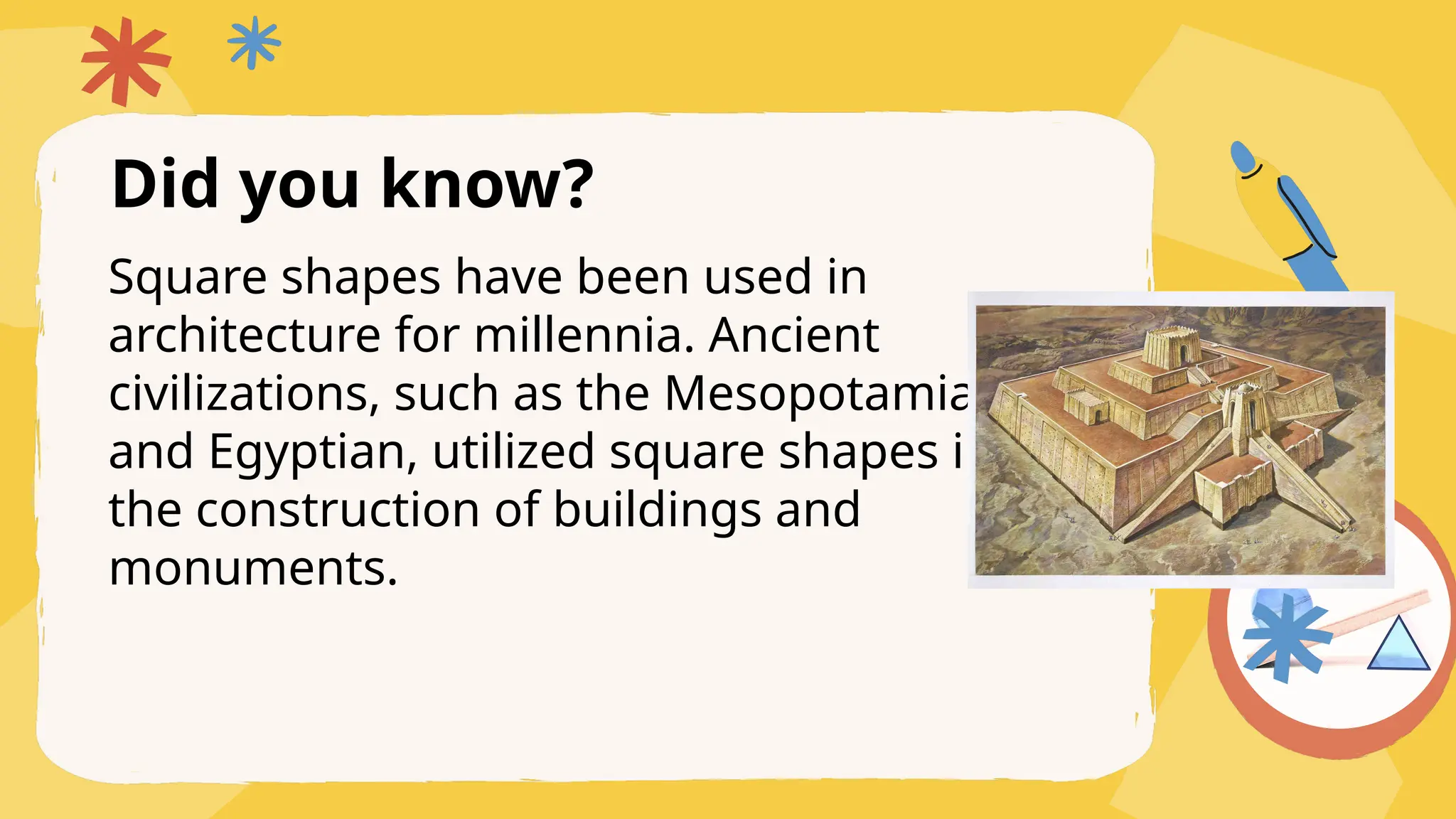 Did you know?
Square shapes have been used in
architecture for millennia. Ancient
civilizations, such as the Mesopotamia
and Egyptian, utilized square shapes in
the construction of buildings and
monuments.
 