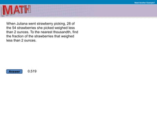 Answer
Need Another Example?
When Juliana went strawberry picking, 28 of
the 54 strawberries she picked weighed less
than 2 ounces. To the nearest thousandth, find
the fraction of the strawberries that weighed
less than 2 ounces.
0.519
 