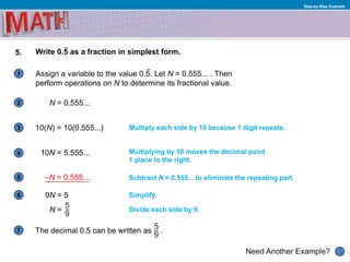 1
Need Another Example?
2
3
4
5
6
Step-by-Step Example
5. Write 0.5 as a fraction in simplest form.
Assign a variable to the value 0.5. Let N = 0.555... . Then
perform operations on N to determine its fractional value.
N = 0.555...
Simplify.
Multiply each side by 10 because 1 digit repeats.
7
10(N) = 10(0.555...)
Multiplying by 10 moves the decimal point
1 place to the right.
10N = 5.555...
–N = 0.555... Subtract N = 0.555... to eliminate the repeating part.
Divide each side by 9.
9N = 5
N =
The decimal 0.5 can be written as .
 