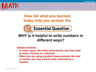 How did what you learned
today help you answer the
WHY is it helpful to write numbers in
different ways?
Course 3, Lesson 1-1
The Number System
Sample answers:
• In some cases, like when using money, you may need
to write a fraction as a decimal.
• When you are using standard measurements like feet
or inches, you may need to write a decimal as a
fraction.
 