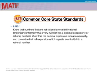 Course 3, Lesson 1-1 Common Core State Standards © Copyright 2010. National Governors Association Center for Best Practices and Council
of Chief State School Officers. All rights reserved.
The Number System
• 8.NS.1
Know that numbers that are not rational are called irrational.
Understand informally that every number has a decimal expansion; for
rational numbers show that the decimal expansion repeats eventually,
and convert a decimal expansion which repeats eventually into a
rational number.
 