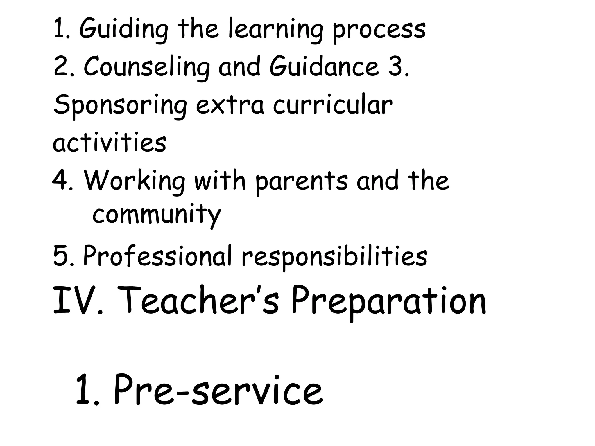 1. Guiding the learning process
2. Counseling and Guidance 3.
Sponsoring extra curricular
activities
4. Working with parents and the
community
5. Professional responsibilities
IV. Teacher’s Preparation
1. Pre-service
 