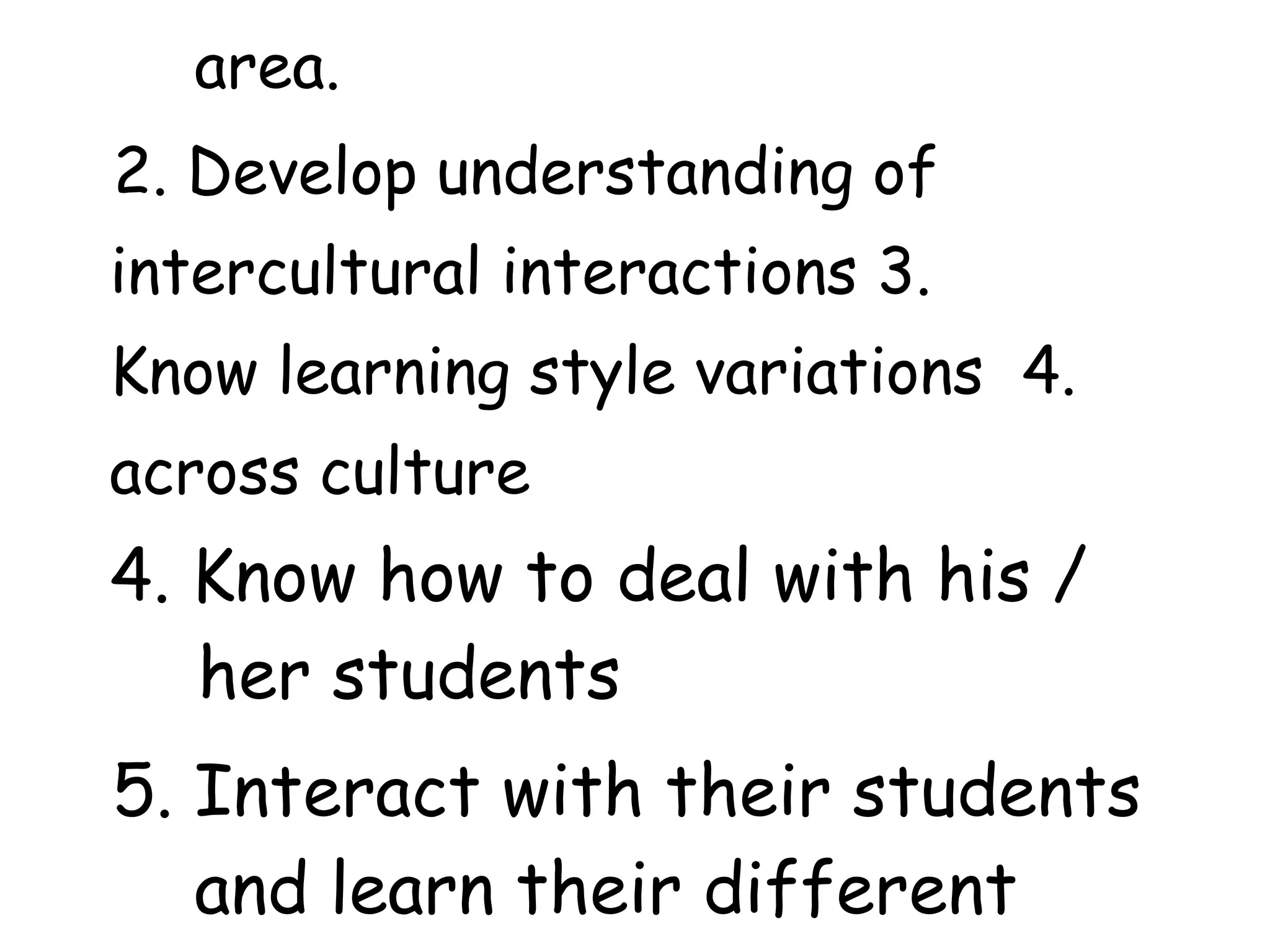 area.
2. Develop understanding of
intercultural interactions 3.
Know learning style variations 4.
across culture
4. Know how to deal with his /
her students
5. Interact with their students
and learn their different
 