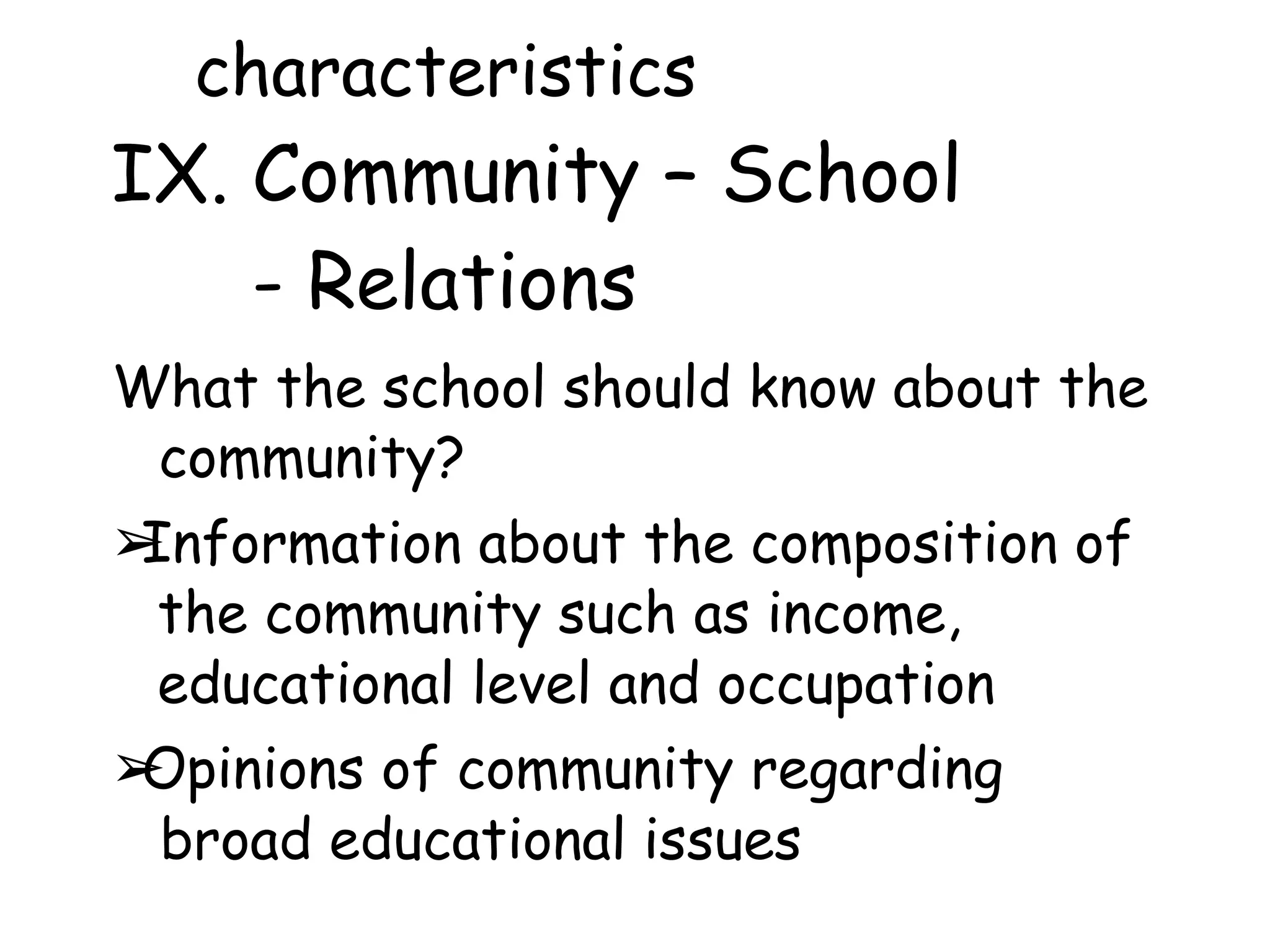 characteristics
IX. Community – School
- Relations
What the school should know about the
community?
➢
Information about the composition of
the community such as income,
educational level and occupation
➢
Opinions of community regarding
broad educational issues
 