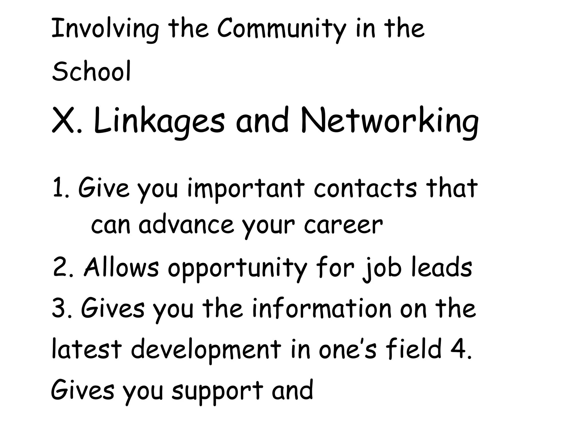 Involving the Community in the
School
X. Linkages and Networking
1. Give you important contacts that
can advance your career
2. Allows opportunity for job leads
3. Gives you the information on the
latest development in one’s field 4.
Gives you support and
 