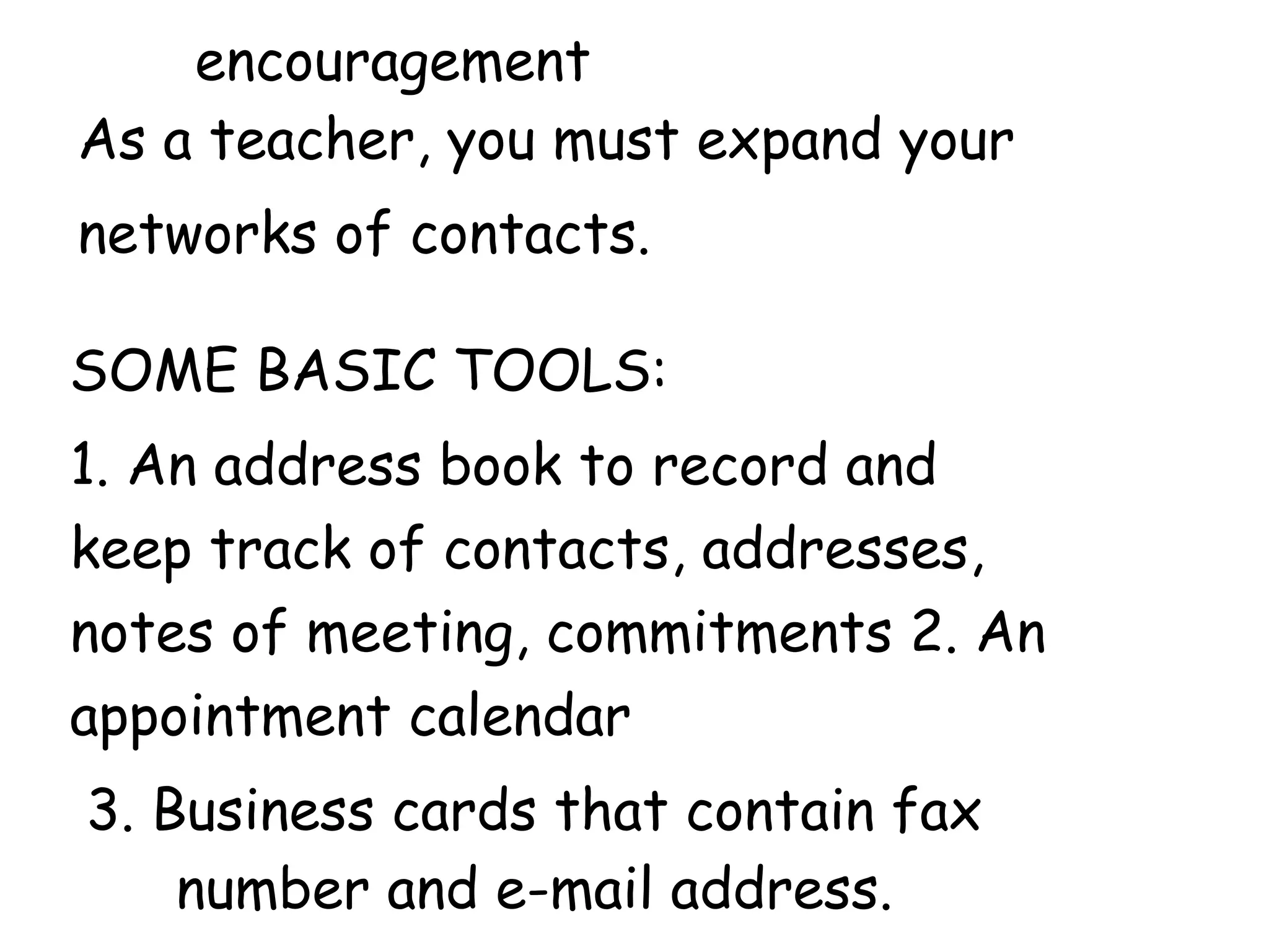 encouragement
As a teacher, you must expand your
networks of contacts.
SOME BASIC TOOLS:
1. An address book to record and
keep track of contacts, addresses,
notes of meeting, commitments 2. An
appointment calendar
3. Business cards that contain fax
number and e-mail address.
 