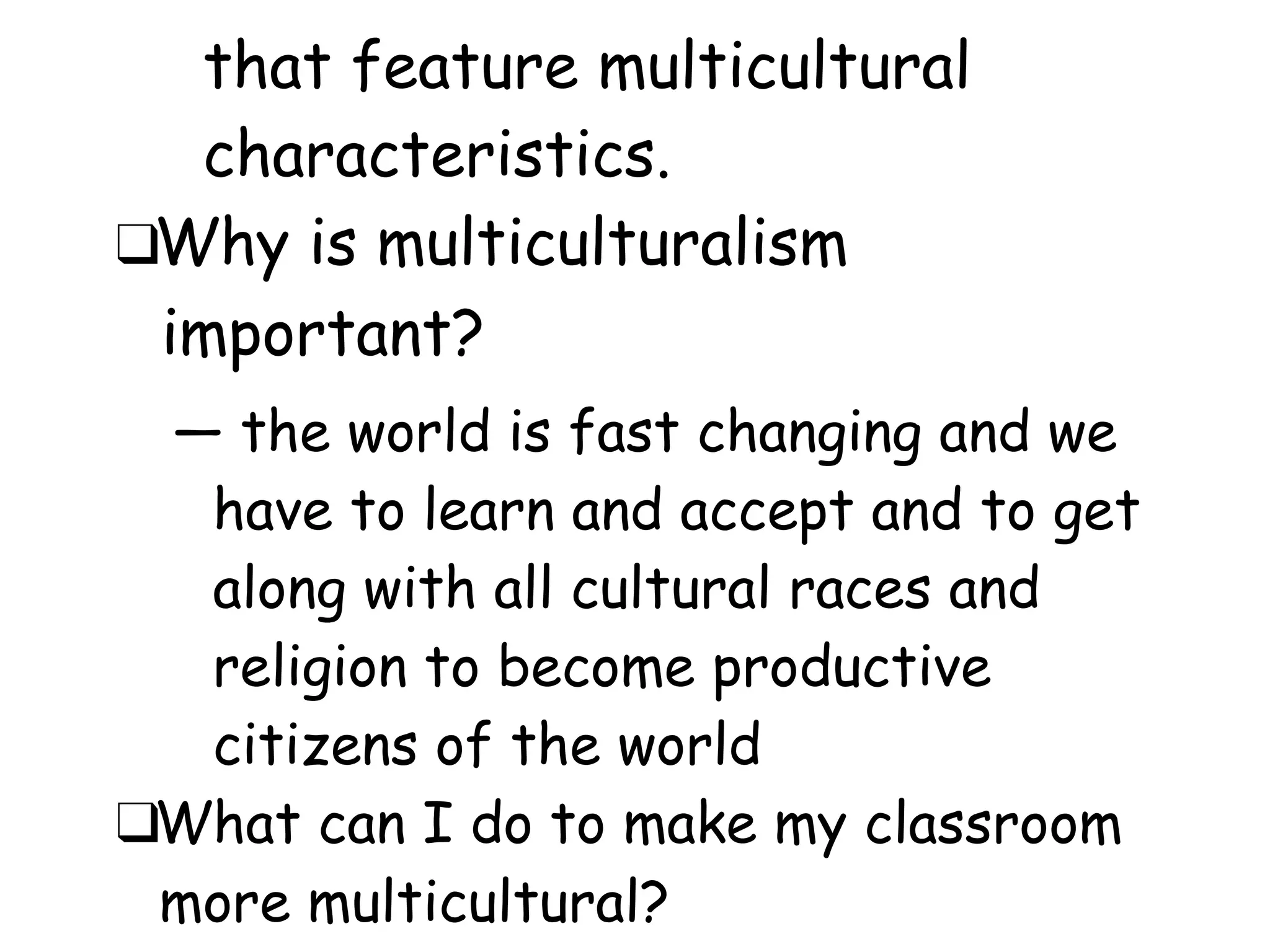 that feature multicultural
characteristics.
❑Why is multiculturalism
important?
― the world is fast changing and we
have to learn and accept and to get
along with all cultural races and
religion to become productive
citizens of the world
❑What can I do to make my classroom
more multicultural?
 