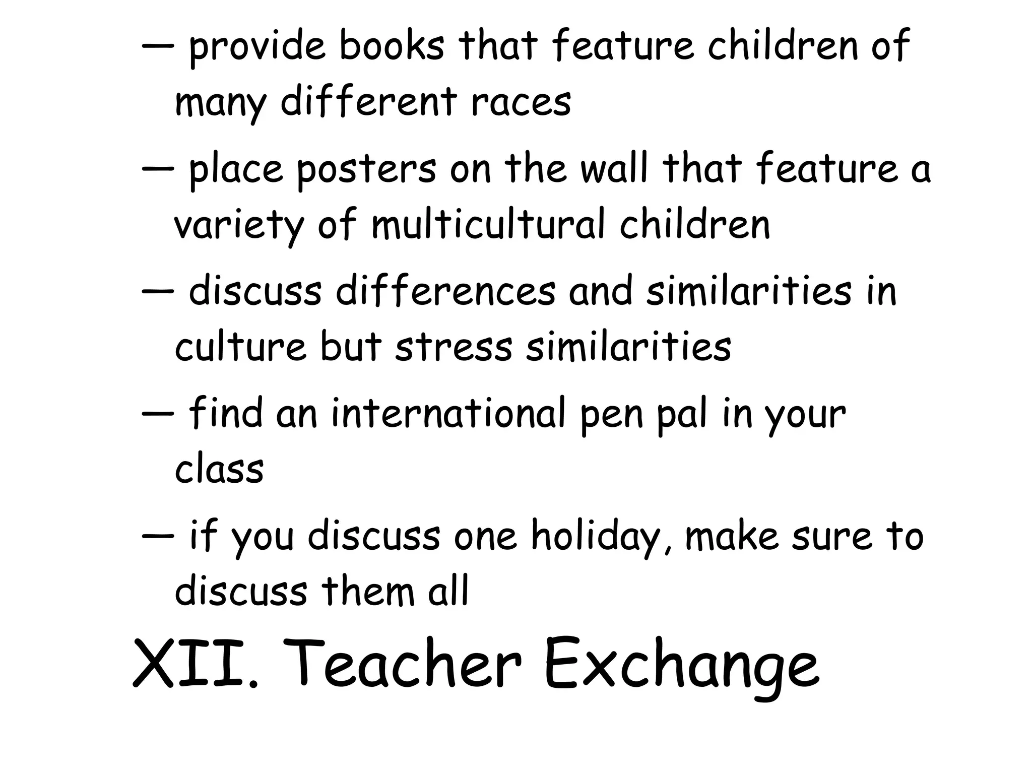 ― provide books that feature children of
many different races
― place posters on the wall that feature a
variety of multicultural children
― discuss differences and similarities in
culture but stress similarities
― find an international pen pal in your
class
― if you discuss one holiday, make sure to
discuss them all
XII. Teacher Exchange
 