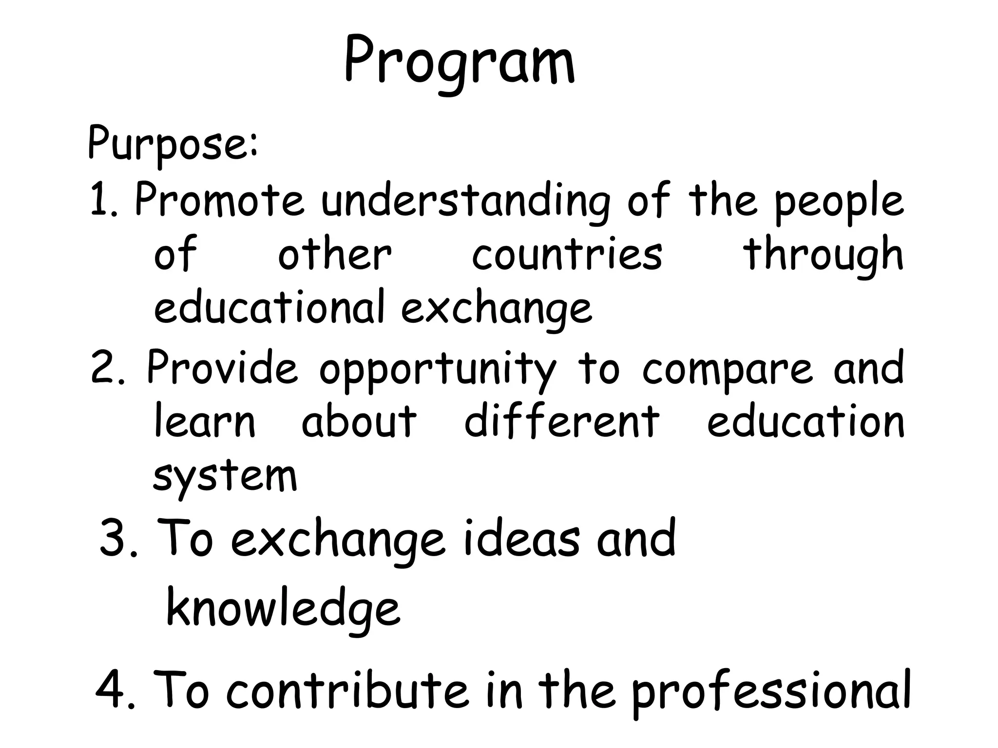 Program
Purpose:
1. Promote understanding of the people
of other countries through
educational exchange
2. Provide opportunity to compare and
learn about different education
system
3. To exchange ideas and
knowledge
4. To contribute in the professional
 