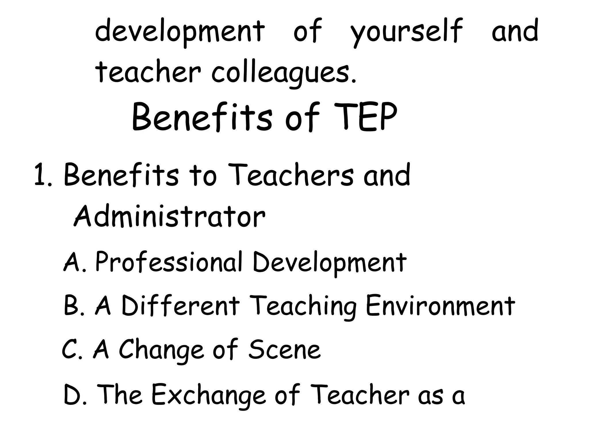 development of yourself and
teacher colleagues.
Benefits of TEP
1. Benefits to Teachers and
Administrator
A. Professional Development
B. A Different Teaching Environment
C. A Change of Scene
D. The Exchange of Teacher as a
 