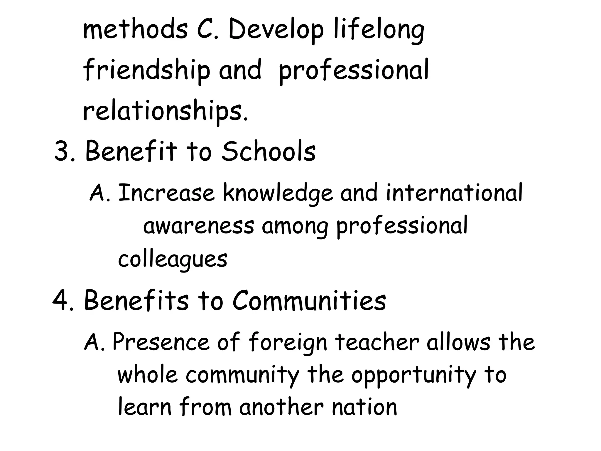 methods C. Develop lifelong
friendship and professional
relationships.
3. Benefit to Schools
A. Increase knowledge and international
awareness among professional
colleagues
4. Benefits to Communities
A. Presence of foreign teacher allows the
whole community the opportunity to
learn from another nation
 
