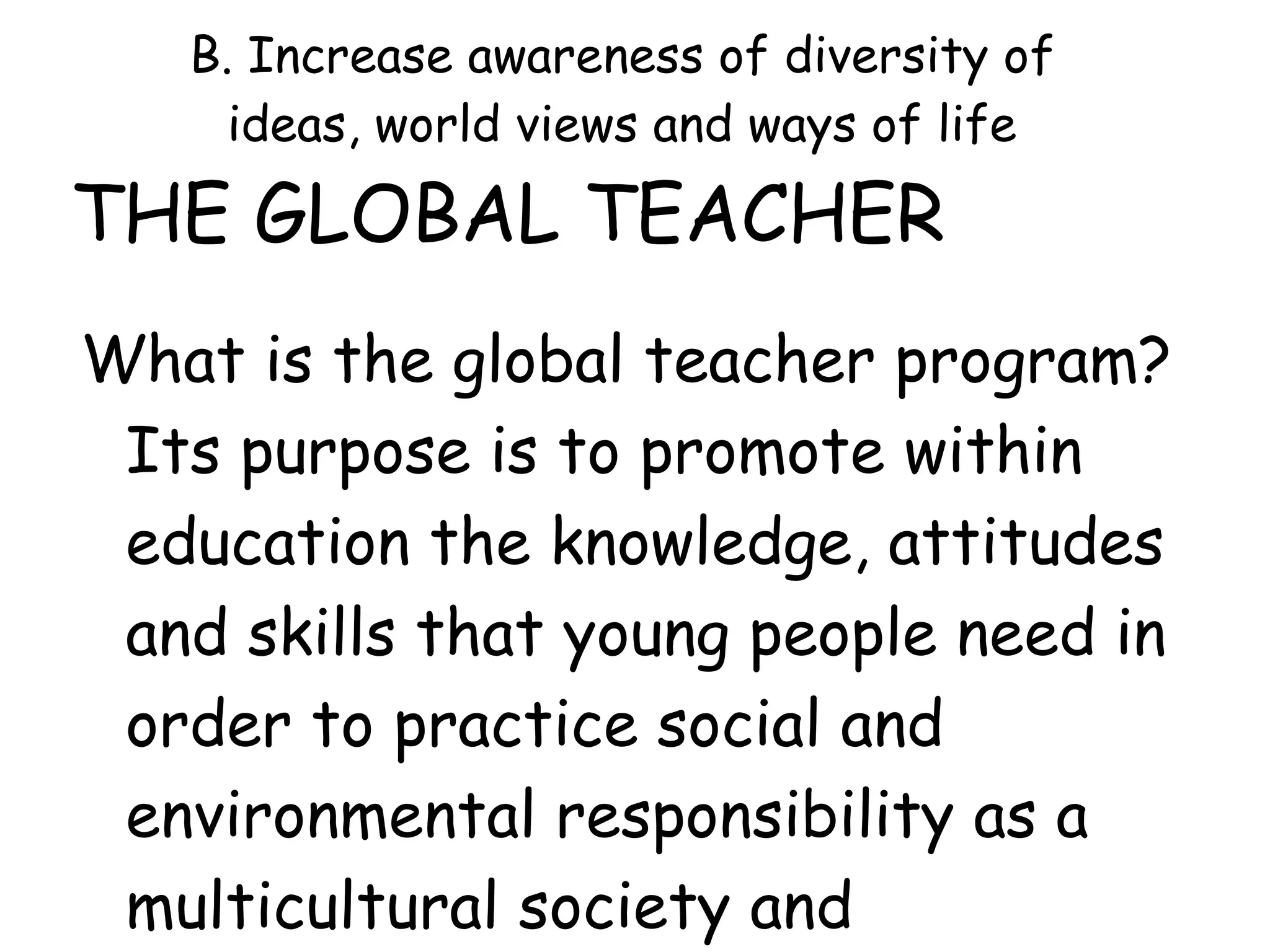B. Increase awareness of diversity of
ideas, world views and ways of life
THE GLOBAL TEACHER
What is the global teacher program?
Its purpose is to promote within
education the knowledge, attitudes
and skills that young people need in
order to practice social and
environmental responsibility as a
multicultural society and
 