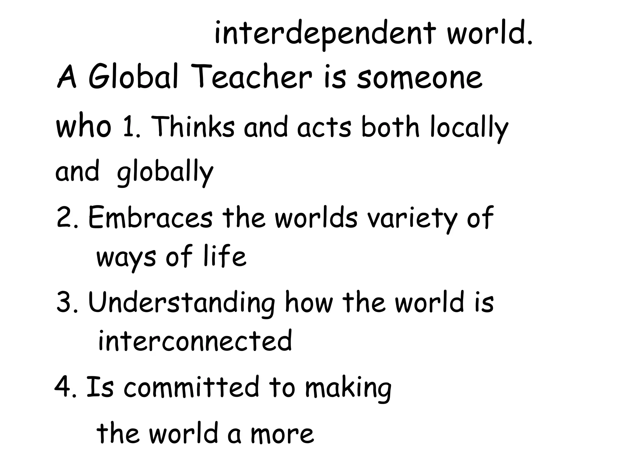 interdependent world.
A Global Teacher is someone
who 1. Thinks and acts both locally
and globally
2. Embraces the worlds variety of
ways of life
3. Understanding how the world is
interconnected
4. Is committed to making
the world a more
 