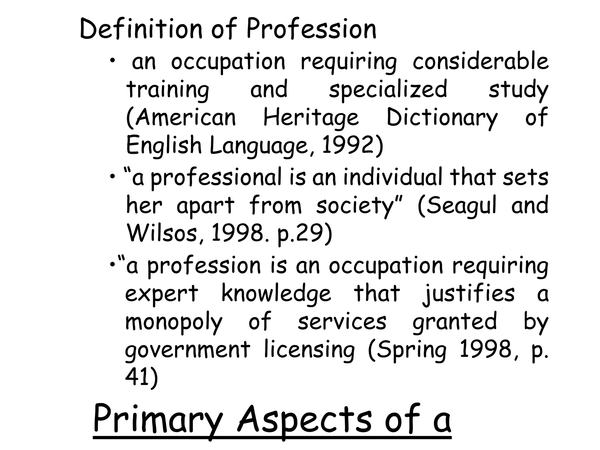 Definition of Profession
• an occupation requiring considerable
training and specialized study
(American Heritage Dictionary of
English Language, 1992)
• “a professional is an individual that sets
her apart from society” (Seagul and
Wilsos, 1998. p.29)
•“a profession is an occupation requiring
expert knowledge that justifies a
monopoly of services granted by
government licensing (Spring 1998, p.
41)
Primary Aspects of a
 