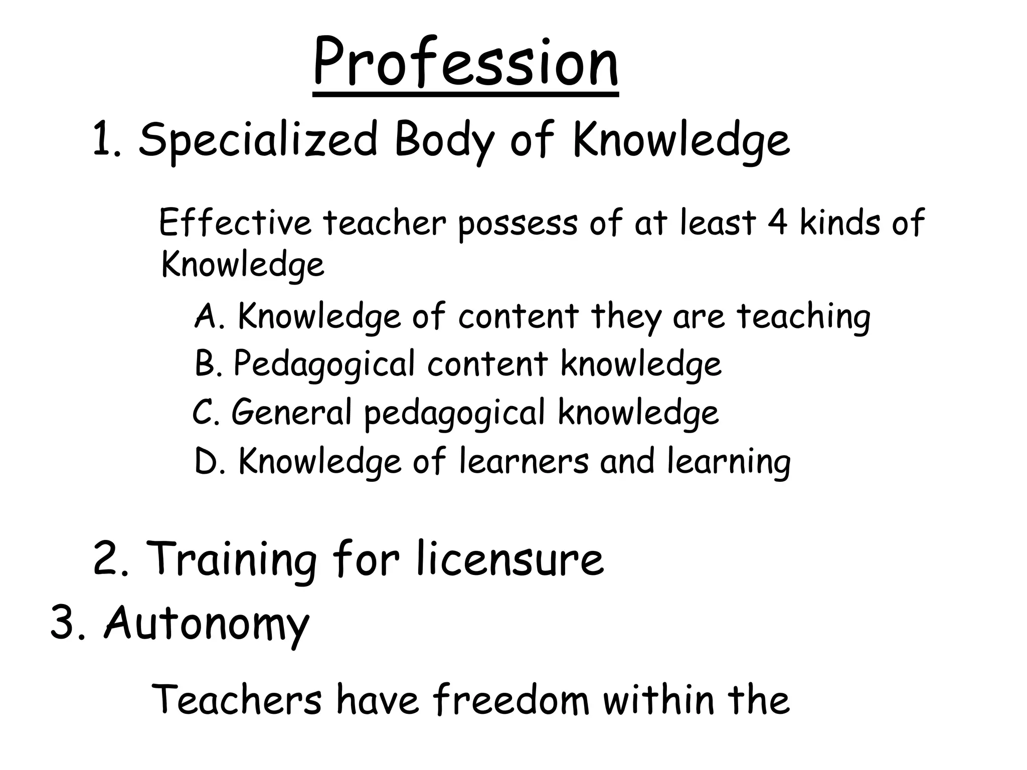 Profession
1. Specialized Body of Knowledge
Effective teacher possess of at least 4 kinds of
Knowledge
A. Knowledge of content they are teaching
B. Pedagogical content knowledge
C. General pedagogical knowledge
D. Knowledge of learners and learning
2. Training for licensure
3. Autonomy
Teachers have freedom within the
 