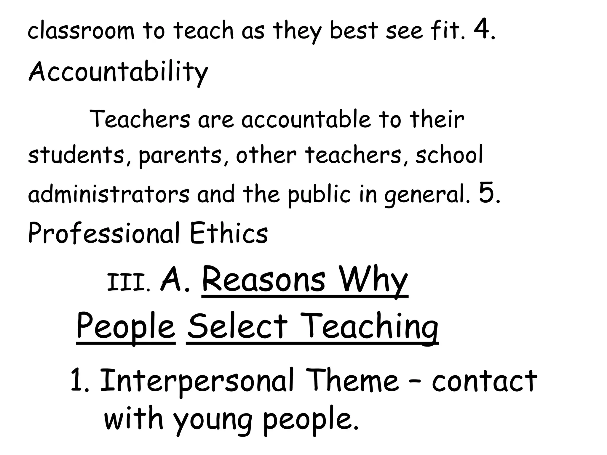 classroom to teach as they best see fit. 4.
Accountability
Teachers are accountable to their
students, parents, other teachers, school
administrators and the public in general. 5.
Professional Ethics
III. A. Reasons Why
People Select Teaching
1. Interpersonal Theme – contact
with young people.
 