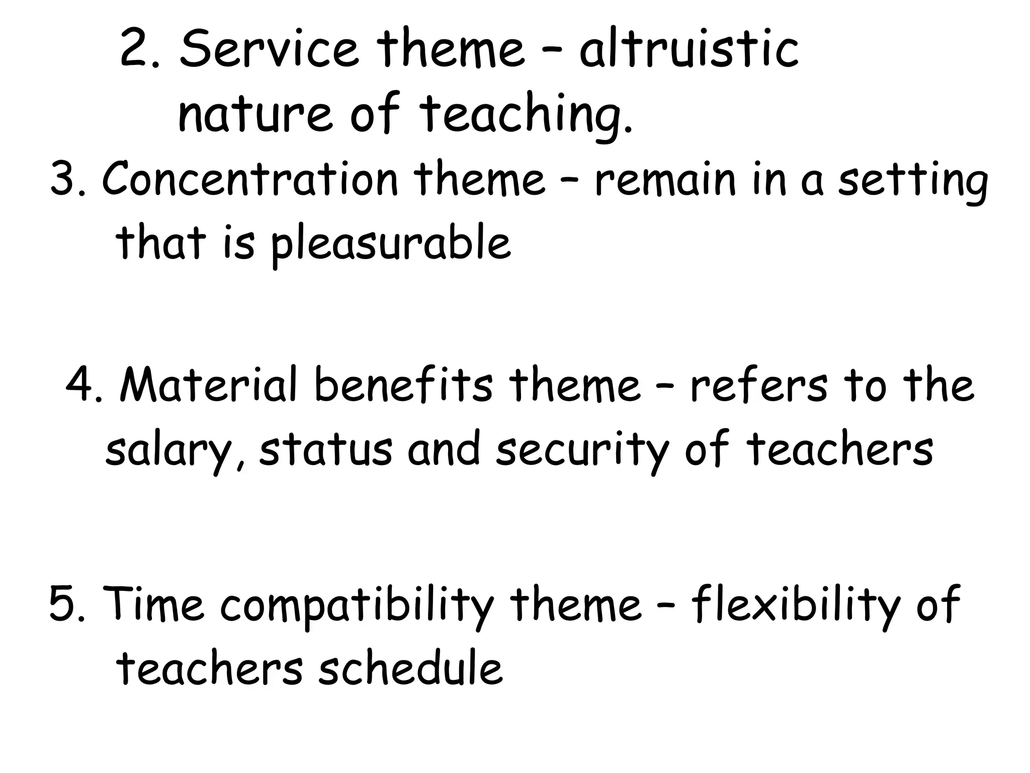 2. Service theme – altruistic
nature of teaching.
3. Concentration theme – remain in a setting
that is pleasurable
4. Material benefits theme – refers to the
salary, status and security of teachers
5. Time compatibility theme – flexibility of
teachers schedule
 