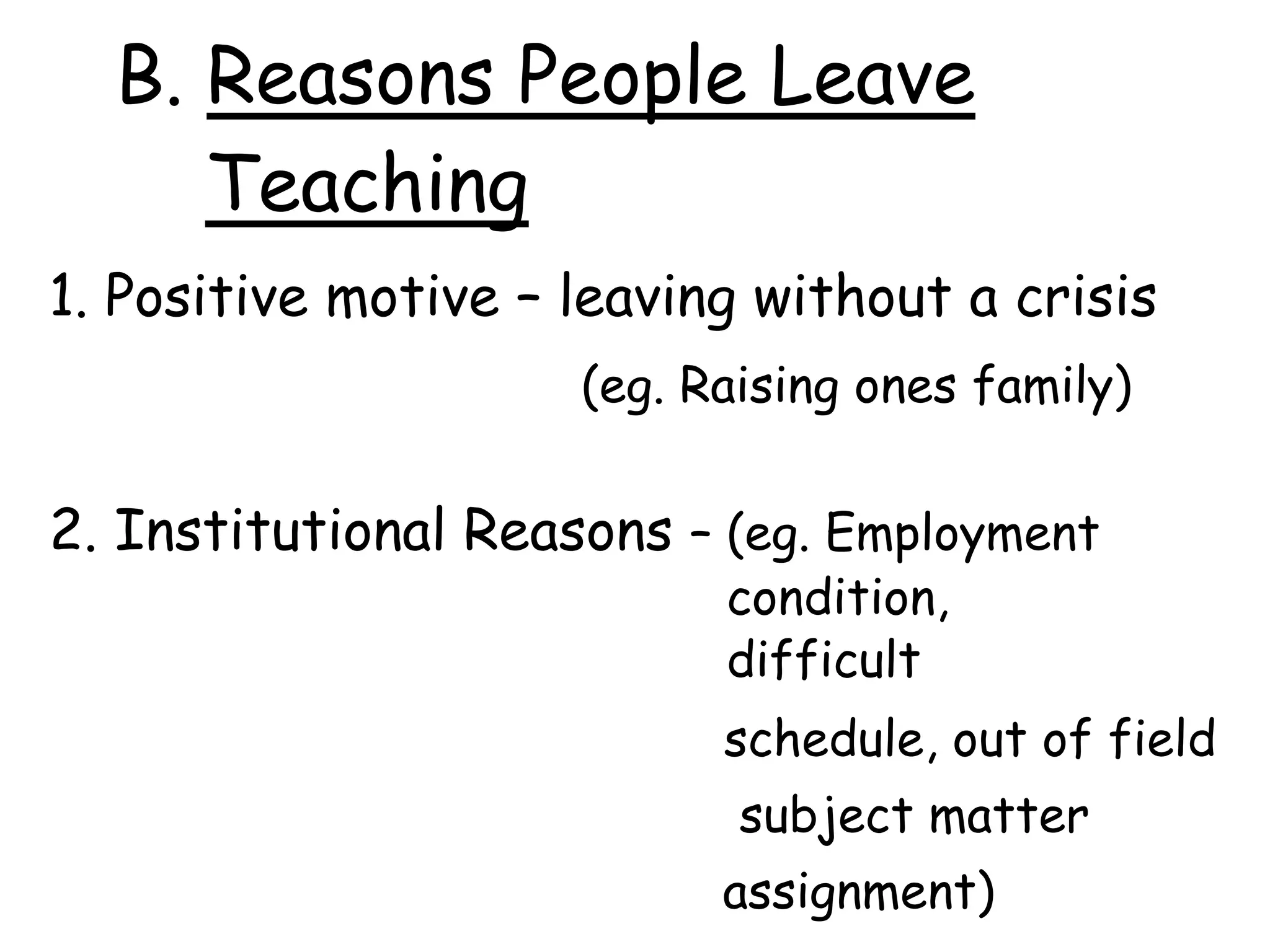 B. Reasons People Leave
Teaching
1. Positive motive – leaving without a crisis
(eg. Raising ones family)
2. Institutional Reasons – (eg. Employment
condition,
difficult
schedule, out of field
subject matter
assignment)
 