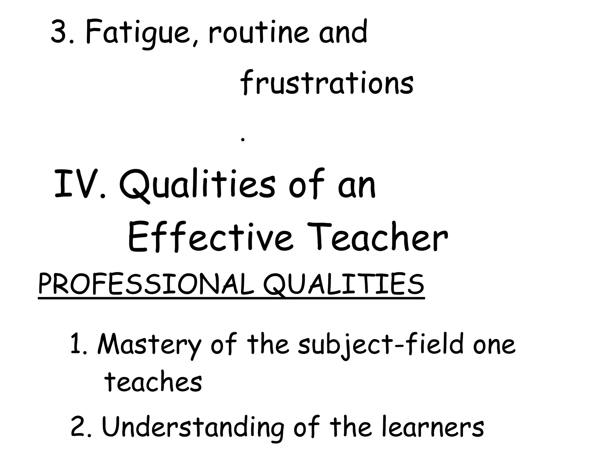 3. Fatigue, routine and
frustrations
.
IV. Qualities of an
Effective Teacher
PROFESSIONAL QUALITIES
1. Mastery of the subject-field one
teaches
2. Understanding of the learners
 