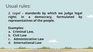 Usual rules:
2. Legal – standards by which we judge legal
right; in a democracy, formulated by
representatives of the people.
Examples:
a. Criminal Law,
b. Civil Law
c. Administrative Law
d. International Law
 