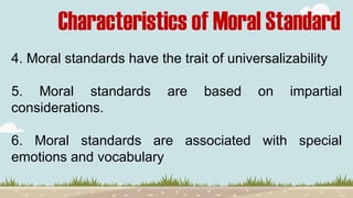 Characteristics of Moral Standard
4. Moral standards have the trait of universalizability
5. Moral standards are based on impartial
considerations.
6. Moral standards are associated with special
emotions and vocabulary
 