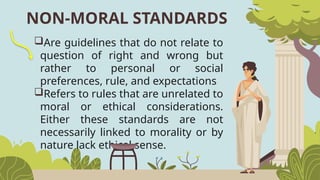 NON-MORAL STANDARDS
Are guidelines that do not relate to
question of right and wrong but
rather to personal or social
preferences, rule, and expectations
Refers to rules that are unrelated to
moral or ethical considerations.
Either these standards are not
necessarily linked to morality or by
nature lack ethical sense.
 