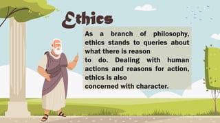 Ethics
As a branch of philosophy,
ethics stands to queries about
what there is reason
to do. Dealing with human
actions and reasons for action,
ethics is also
concerned with character.
 
