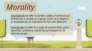 Morality
descriptively to refer to certain codes of conduct put
forward by a society or a group (such as a religion),
or accepted by an individual for her own behavior
normatively to refer to a code of conduct that, given
specified conditions, would be put forward by all
rational people.
 