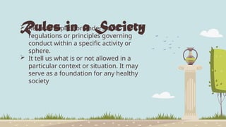 Rules in a Society
 Refer to explicit or understood
regulations or principles governing
conduct within a specific activity or
sphere.
 It tell us what is or not allowed in a
particular context or situation. It may
serve as a foundation for any healthy
society
 