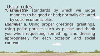 Usual rules:
1. Etiquette- standards by which we judge
manners to be good or bad; normally dict ated
by socio-economic elite.
Example: a. Using proper greetings, greetings,
using polite phrases such as please and thank
you when requesting something, and dressing
appropriately for each occasion and social
context.
 
