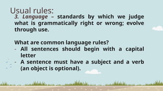 Usual rules:
3. Language – standards by which we judge
what is grammatically right or wrong; evolve
through use.
What are common language rules?
- All sentences should begin with a capital
letter
- A sentence must have a subject and a verb
(an object is optional).
 