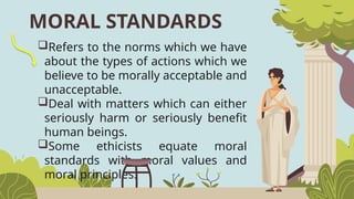 MORAL STANDARDS
Refers to the norms which we have
about the types of actions which we
believe to be morally acceptable and
unacceptable.
Deal with matters which can either
seriously harm or seriously benefit
human beings.
Some ethicists equate moral
standards with moral values and
moral principles.
 