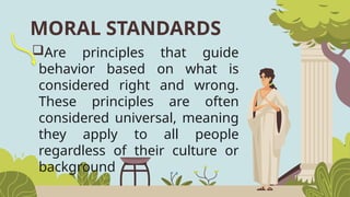 Are principles that guide
behavior based on what is
considered right and wrong.
These principles are often
considered universal, meaning
they apply to all people
regardless of their culture or
background
MORAL STANDARDS
 